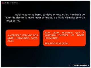 citações e referências




          Incluir o autor na frase , só deixa o texto maior. A retirada do
  autor de dentro da frase reduz os textos, e o estilo científico prioriza
  textos curtos.



                                     SILVA (2009) MOSTROU QUE A
     A AGRESSÃO DEPENDE DOS          AGRESSÃO DEPENDE DE NÍVEIS
     NÍVEIS HORMONAIS (SILVA,        HORMONAIS.
     2009).
                                     SEGUNDO SILVA (2009)....




                                                           Por: TOMAZ-MORAIS, JF
 