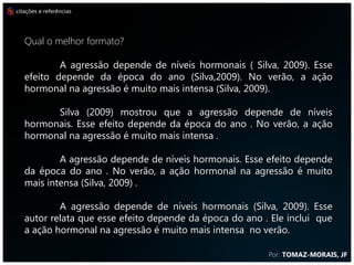citações e referências




   Qual o melhor formato?
           A agressão depende de níveis hormonais ( Silva, 2009). Esse
   efeito depende da época do ano (Silva,2009). No verão, a ação
   hormonal na agressão é muito mais intensa (Silva, 2009).

         Silva (2009) mostrou que a agressão depende de níveis
   hormonais. Esse efeito depende da época do ano . No verão, a ação
   hormonal na agressão é muito mais intensa .

           A agressão depende de níveis hormonais. Esse efeito depende
   da época do ano . No verão, a ação hormonal na agressão é muito
   mais intensa (Silva, 2009) .

           A agressão depende de níveis hormonais (Silva, 2009). Esse
   autor relata que esse efeito depende da época do ano . Ele inclui que
   a ação hormonal na agressão é muito mais intensa no verão.
                                                         Por: TOMAZ-MORAIS, JF
 