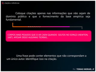 citações e referências




         Coloque citações apenas nas informações que não sejam de
  domínio público e que o fornecimento da base empírica seja
  fundamental.




    CORPOS MAIS PESADOS QUE O AR CAEM QUANDO SOLTOS NO ESPAÇO (NEWTON,
    1687). APESAR DISSO ALGUMAS TEORIAS...




          Uma frase pode conter elementos que não correspondam a
   um único autor. Identifique isso na citação.


                                                         Por: TOMAZ-MORAIS, JF
 