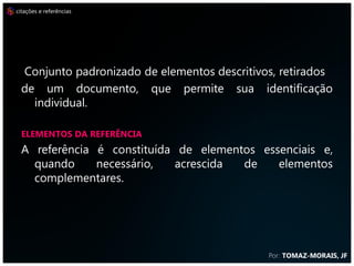 citações e referências




  Conjunto padronizado de elementos descritivos, retirados
  de um documento, que permite sua identificação
    individual.

  ELEMENTOS DA REFERÊNCIA
  A referência é constituída de elementos essenciais e,
    quando     necessário,   acrescida de    elementos
    complementares.




                                              Por: TOMAZ-MORAIS, JF
 