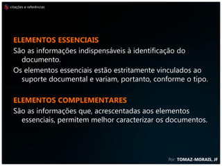 citações e referências




  Elementos essenciais
  São as informações indispensáveis à identificação do
    documento.
  Os elementos essenciais estão estritamente vinculados ao
    suporte documental e variam, portanto, conforme o tipo.

  Elementos complementares
  São as informações que, acrescentadas aos elementos
    essenciais, permitem melhor caracterizar os documentos.




                                               Por: TOMAZ-MORAIS, JF
 