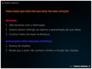 citações e referências




  TODA FRASE QUE NÃO FOR SUA DEVE TER UMA CITAÇÃO



  MOTIVOS:
  1. Zelo excessivo com a informação;
  2. Autores devem restringir ao máximo a apresentação de suas ideias;
  3. Construir texto com base na literatura.

  IMPLICAÇÕES PARA REDAÇÃO CIENTÍFICA:
  1. Excesso de citações;
  2. Revela que o autor não conhece o limite e a função das citações;




                                                            Por: TOMAZ-MORAIS, JF
 