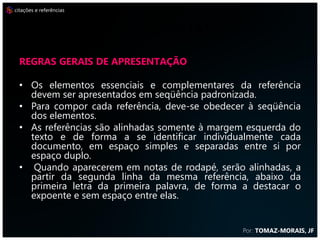 citações e referências



                         REFERÊNCIAS
  Regras gerais de apresentação

  • Os elementos essenciais e complementares da referência
    devem ser apresentados em seqüência padronizada.
  • Para compor cada referência, deve-se obedecer à seqüência
    dos elementos.
  • As referências são alinhadas somente à margem esquerda do
    texto e de forma a se identificar individualmente cada
    documento, em espaço simples e separadas entre si por
    espaço duplo.
  • Quando aparecerem em notas de rodapé, serão alinhadas, a
    partir da segunda linha da mesma referência, abaixo da
    primeira letra da primeira palavra, de forma a destacar o
    expoente e sem espaço entre elas.


                                                Por: TOMAZ-MORAIS, JF
 