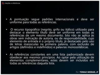 citações e referências



                         REFERÊNCIAS
  • A pontuação segue padrões internacionais e deve ser
    uniforme para todas as referências.

  •     O recurso tipográfico (negrito, grifo ou itálico) utilizado para
       destacar o elemento título deve ser uniforme em todas as
       referências de um mesmo documento. Isto não se aplica às
       obras sem indicação de autoria, ou de responsabilidade, cujo
       elemento de entrada é o próprio título, já destacado pelo uso
       de letras maiúsculas na primeira palavra, com exclusão de
       artigos (definidos e indefinidos) e palavras monossilábicas.

  • As referências constantes em uma lista padronizada devem
    obedecer aos mesmos princípios. Ao optar pela utilização de
    elementos complementares, estes devem ser incluídos em
    todas as referências daquela lista.

                                                          Por: TOMAZ-MORAIS, JF
 