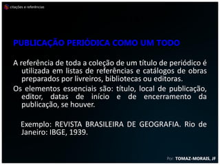citações e referências



                         REFERÊNCIAS
  Publicação periódica como um todo

  A referência de toda a coleção de um título de periódico é
     utilizada em listas de referências e catálogos de obras
     preparados por livreiros, bibliotecas ou editoras.
  Os elementos essenciais são: título, local de publicação,
     editor, datas de início e de encerramento da
     publicação, se houver.

      Exemplo: REVISTA BRASILEIRA DE GEOGRAFIA. Rio de
      Janeiro: IBGE, 1939.


                                                Por: TOMAZ-MORAIS, JF
 
