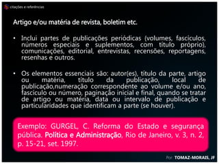 citações e referências



                         REFERÊNCIAS
  Artigo e/ou matéria de revista, boletim etc.

  • Inclui partes de publicações periódicas (volumes, fascículos,
    números especiais e suplementos, com título próprio),
    comunicações, editorial, entrevistas, recensões, reportagens,
    resenhas e outros.

  • Os elementos essenciais são: autor(es), título da parte, artigo
    ou     matéria,    título     da    publicação,     local    de
    publicação,numeração correspondente ao volume e/ou ano,
    fascículo ou número, paginação inicial e final, quando se tratar
    de artigo ou matéria, data ou intervalo de publicação e
    particularidades que identificam a parte (se houver).


    Exemplo: GURGEL, C. Reforma do Estado e segurança
    pública. Política e Administração, Rio de Janeiro, v. 3, n. 2,
    p. 15-21, set. 1997.
                                                      Por: TOMAZ-MORAIS, JF
 