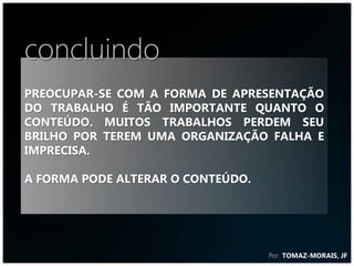 concluindo
Preocupar-se com a forma de apresentação
do trabalho é tão importante quanto o
conteúdo. Muitos trabalhos perdem seu
brilho por terem uma organização falha e
imprecisa.

A forma pode alterar o conteúdo.




                                   Por: TOMAZ-MORAIS, JF
 