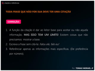 citações e referências




  TODA FRASE QUE NÃO FOR SUA DEVE TER UMA CITAÇÃO



    CORREÇÃO:


  1. A função da citação é dar ao leitor base para aceitar ou não aquela
       informação. MAS ISSO TEM UM LIMITE! Existem coisas que não
       precisamos mostrar a base.
  2. Escreva a frase sem citá-la: Falou ele, falo eu!
  3. Referênciar apenas as informações mais específicas. (De preferência
       por número).




                                                          Por: TOMAZ-MORAIS, JF
 