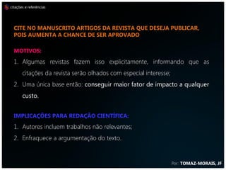 citações e referências




  CITE NO MANUSCRITO ARTIGOS DA REVISTA QUE DESEJA PUBLICAR,
  POIS AUMENTA A CHANCE DE SER APROVADO

  MOTIVOS:
  1. Algumas revistas fazem isso explicitamente, informando que as
       citações da revista serão olhados com especial interesse;
  2. Uma única base então: conseguir maior fator de impacto a qualquer
       custo.


  IMPLICAÇÕES PARA REDAÇÃO CIENTÍFICA:
  1. Autores incluem trabalhos não relevantes;
  2. Enfraquece a argumentação do texto.


                                                                   Por: TOMAZ-MORAIS, JF
 