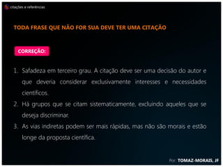 citações e referências




  CITE NO MANUSCRITO ARTIGOS DA REVISTA QUE DESEJA PUBLICAR,
  POIS AUMENTA A CHANCE DE SER APROVADO


    CORREÇÃO:


  1. Safadeza em terceiro grau. A citação deve ser uma decisão do autor e
       que deveria considerar exclusivamente interesses e necessidades
       científicos.
  2. Há grupos que se citam sistematicamente, excluindo aqueles que se
       deseja discriminar.
  3. As vias indiretas podem ser mais rápidas, mas não são morais e estão
       longe da proposta científica.


                                                           Por: TOMAZ-MORAIS, JF
 