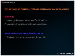 citações e referências




  CITE ARTIGOS DO EXTERIOR, POIS DÃO MAIS FORÇA AO SEU TRABALHO



  MOTIVOS:
  1. A crença de que o que vem de fora é melhor.
  2. A origem é mais importante que o conteúdo.



  IMPLICAÇÕES PARA REDAÇÃO CIENTÍFICA:
  1. Prejuízos imensuráveis à ciência de seu país.




                                                     Por: TOMAZ-MORAIS, JF
 