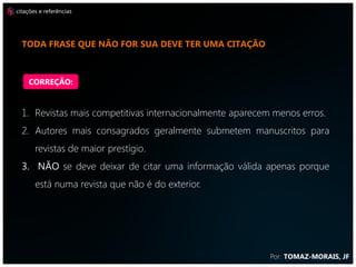 citações e referências




  CITE ARTIGOS DO EXTERIOR, POIS DÃO MAIS FORÇA AO SEU TRABALHO



    CORREÇÃO:


  1. Revistas mais competitivas internacionalmente aparecem menos erros.
  2. Autores mais consagrados geralmente submetem manuscritos para
       revistas de maior prestígio.
  3. NÃO se deve deixar de citar uma informação válida apenas porque
       está numa revista que não é do exterior.




                                                           Por: TOMAZ-MORAIS, JF
 