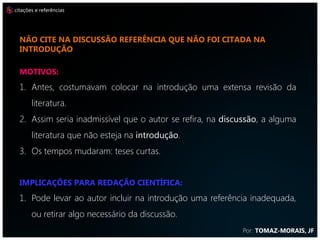citações e referências




  não cite na discussão referência que não foi citada na
  introdução

  MOTIVOS:
  1. Antes, costumavam colocar na introdução uma extensa revisão da
       literatura.
  2. Assim seria inadmissível que o autor se refira, na discussão, a alguma
       literatura que não esteja na introdução.
  3. Os tempos mudaram: teses curtas.


  IMPLICAÇÕES PARA REDAÇÃO CIENTÍFICA:
  1. Pode levar ao autor incluir na introdução uma referência inadequada,
       ou retirar algo necessário da discussão.
                                                            Por: TOMAZ-MORAIS, JF
 