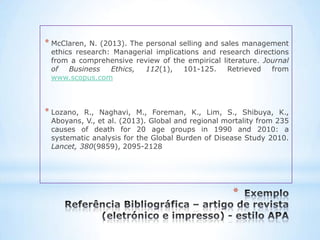 * McClaren, N. (2013). The personal selling and sales management
 ethics research: Managerial implications and research directions
 from a comprehensive review of the empirical literature. Journal
 of   Business    Ethics,  112(1),   101-125.     Retrieved from
 www.scopus.com



* Lozano, R., Naghavi, M., Foreman, K., Lim, S., Shibuya, K.,
 Aboyans, V., et al. (2013). Global and regional mortality from 235
 causes of death for 20 age groups in 1990 and 2010: a
 systematic analysis for the Global Burden of Disease Study 2010.
 Lancet, 380(9859), 2095-2128




                                                   *
 
