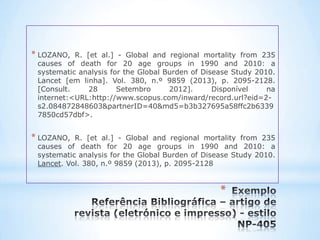 * LOZANO,  R. [et al.] - Global and regional mortality from 235
 causes of death for 20 age groups in 1990 and 2010: a
 systematic analysis for the Global Burden of Disease Study 2010.
 Lancet [em linha]. Vol. 380, n.º 9859 (2013), p. 2095-2128.
 [Consult.     28      Setembro      2012].      Disponível    na
 internet:<URL:http://www.scopus.com/inward/record.url?eid=2-
 s2.084872848603&partnerID=40&md5=b3b327695a58ffc2b6339
 7850cd57dbf>.


* LOZANO,  R. [et al.] - Global and regional mortality from 235
 causes of death for 20 age groups in 1990 and 2010: a
 systematic analysis for the Global Burden of Disease Study 2010.
 Lancet. Vol. 380, n.º 9859 (2013), p. 2095-2128


                                                  *
 