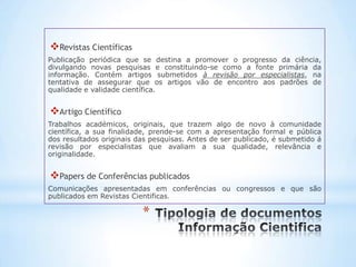 Revistas Científicas
Publicação periódica que se destina a promover o progresso da ciência,
divulgando novas pesquisas e constituindo-se como a fonte primária da
informação. Contém artigos submetidos à revisão por especialistas, na
tentativa de assegurar que os artigos vão de encontro aos padrões de
qualidade e validade científica.


Artigo Científico
Trabalhos académicos, originais, que trazem algo de novo à comunidade
científica, a sua finalidade, prende-se com a apresentação formal e pública
dos resultados originais das pesquisas. Antes de ser publicado, é submetido á
revisão por especialistas que avaliam a sua qualidade, relevância e
originalidade.


Papers de Conferências publicados
Comunicações apresentadas em conferências ou congressos e que são
publicados em Revistas Cientificas.

                          *
 