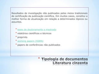 Resultados de investigação não publicados pelos meios tradicionais
de certificação da publicação científica. Em muitos casos, constitui a
melhor forma de atualização em relação a determinados tópicos ou
assuntos.


   * teses de doutoramento e mestrado
   * relatórios científicos e técnicos
   * preprints
   * working papers (SSRN)
   * papers de conferências não publicados




                        *
 