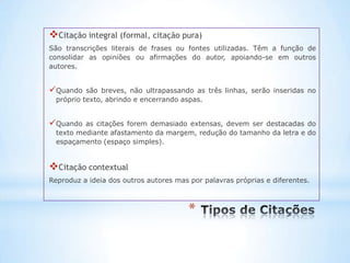 Citação integral (formal, citação pura)
São transcrições literais de frases ou fontes utilizadas. Têm a função de
consolidar as opiniões ou afirmações do autor, apoiando-se em outros
autores.


Quando    são breves, não ultrapassando as três linhas, serão inseridas no
  próprio texto, abrindo e encerrando aspas.


Quando   as citações forem demasiado extensas, devem ser destacadas do
  texto mediante afastamento da margem, redução do tamanho da letra e do
  espaçamento (espaço simples).


Citação contextual
Reproduz a ideia dos outros autores mas por palavras próprias e diferentes.



                                        *
 