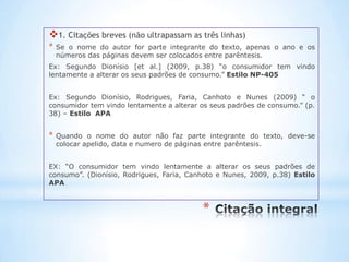 1. Citações breves (não ultrapassam as três linhas)
*   Se o nome do autor for parte integrante do texto, apenas o ano e os
    números das páginas devem ser colocados entre parêntesis.
Ex: Segundo Dionísio [et al.] (2009, p.38) “o consumidor tem vindo
lentamente a alterar os seus padrões de consumo.” Estilo NP-405


Ex: Segundo Dionísio, Rodrigues, Faria, Canhoto e Nunes (2009) “ o
consumidor tem vindo lentamente a alterar os seus padrões de consumo.” (p.
38) – Estilo APA


*   Quando o nome do autor não faz parte integrante do texto, deve-se
    colocar apelido, data e numero de páginas entre parêntesis.


EX: “O consumidor tem vindo lentamente a alterar os seus padrões de
consumo”. (Dionísio, Rodrigues, Faria, Canhoto e Nunes, 2009, p.38) Estilo
APA



                                          *
 