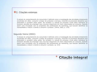 2. Citações extensas

   O estudo do comportamento do consumidor é definido como a investigação das atividades diretamente
   envolvidas em obter, consumir e dispor de produtos e serviços, incluindo os processos decisórios que
   antecedem e sucedem estas ações. Na verdade é o estudo do processo vivido pelos indivíduos ao
   tomarem decisões de empregar seus recursos disponíveis em itens relacionados ao consumo, fazendo
   assim uma vinculação com os propósitos dos profissionais de marketing, que buscam identificar as
   necessidades e induzir o cliente a consumir o produto. (Vieira, 2002, p. 219)




Segundo Vieira (2002):
   O estudo do comportamento do consumidor é definido como a investigação das atividades diretamente
   envolvidas em obter, consumir e dispor de produtos e serviços, incluindo os processos decisórios que
   antecedem e sucedem estas ações. Na verdade é o estudo do processo vivido pelos indivíduos ao
   tomarem decisões de empregar seus recursos disponíveis em itens relacionados ao consumo, fazendo
   assim uma vinculação com os propósitos dos profissionais de marketing, que buscam identificar as
   necessidades e induzir o cliente a consumir o produto. (p. 219)




                                                         *
 