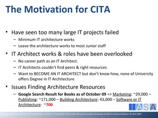 The Motivation for CITA

    • Have seen too many large IT projects failed
             – Minimum IT architecture works
             – Leave the architecture works to most Junior staff
    • IT Architect works & roles have been overlooked
             – No career path as an IT Architect.
             – IT Architects couldn’t find peers & right resources
             – Want to BECOME AN IT ARCHITECT but don’t know how, none of University
               offers Degree in IT Architecture
    • Issues Finding Architecture Resources
             – Google Search Result for Books as of October 09 => Marketing: ~29,000 –
               Publishing: ~171,000 – Building Architecture: 43,000 – Software or IT
               Architecture: ~700
The use, disclosure, reproduction, modification, transfer or transmittal of this work without the written permission of IASA is strictly prohibited. @ IASA 2009
 