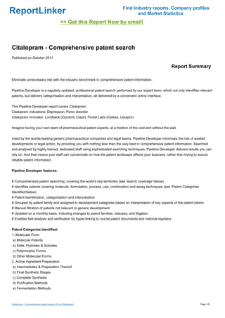Find Industry reports, Company profiles
ReportLinker                                                                        and Market Statistics
                                             >> Get this Report Now by email!



Citalopram - Comprehensive patent search
Published on October 2011

                                                                                                               Report Summary

Eliminate unnecessary risk with the industry benchmark in comprehensive patent information.


Pipeline Developer is a regularly updated, professional patent search performed by our expert team, which not only identifies relevant
patents, but delivers categorisation and interpretation, all delivered by a convenient online interface.


This Pipeline Developer report covers Citalopram
Citalopram indications: Depression; Panic disorder
Citalopram innovator: Lundbeck (Cipramil, Ciazil); Forest Labs (Celexa, Lexapro)


Imagine having your own team of pharmaceutical patent experts, at a fraction of the cost and without the wait.


Used by the worlds leading generic pharmaceutical companies and legal teams, Pipeline Developer minimises the risk of wasted
developments or legal action, by providing you with nothing less than the very best in comprehensive patent information. Searched
and analysed by highly trained, dedicated staff using sophisticated searching techniques, Pipeline Developer delivers results you can
rely on. And that means your staff can concentrate on how the patent landscape affects your business, rather than trying to source
reliable patent information.


Pipeline Developer features:


# Comprehensive patent searching, covering the world's key territories (see 'search coverage' below)
# Identifies patents covering molecule, formulation, process, use, combination and assay techniques (see 'Patent Categories
Identified'below)
# Patent identification, categorisation and interpretation
# Grouped by patent family and assigned to development categories based on Interpretation of key aspects of the patent claims
# Manual filtration of patents not relevant to generic development
# Updated on a monthly basis, including changes to patent families, statuses, and litigation
# Enables fast analysis and verification by hyper-linking to crucial patent documents and national registers


Patent Categories Identified:
1. Molecular Form
a) Molecule Patents
b) Salts, Hydrates & Solvates
c) Polymorphic Forms
d) Other Molecular Forms
2. Active Ingredient Preparation
a) Intermediates & Preparation Thereof
b) Final Synthetic Stages
c) Complete Synthesis
d) Purification Methods
e) Fermentation Methods



Citalopram - Comprehensive patent search (From Slideshare)                                                                    Page 1/5
 
