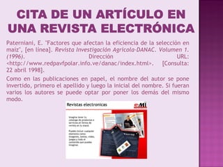 Paterniani, E. "Factores que afectan la eficiencia de la selección en maíz", [en línea].  Revista Investigación Agrícola-DANAC. Volumen 1. (1996) . Dirección URL: <http://www.redpavfpolar.info.ve/danac/index.html>. [Consulta: 22 abril 1998]. Como en las publicaciones en papel, el nombre del autor se pone invertido, primero el apellido y luego la inicial del nombre. Si fueran varios los autores se puede optar por poner los demás del mismo modo. 