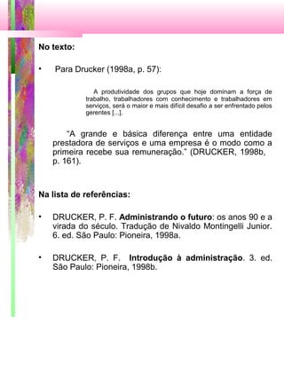 No texto:
• Para Drucker (1998a, p. 57):
A produtividade dos grupos que hoje dominam a força de
trabalho, trabalhadores com conhecimento e trabalhadores em
serviços, será o maior e mais difícil desafio a ser enfrentado pelos
gerentes [...].
“A grande e básica diferença entre uma entidade
prestadora de serviços e uma empresa é o modo como a
primeira recebe sua remuneração.” (DRUCKER, 1998b,
p. 161).
Na lista de referências:
• DRUCKER, P. F. Administrando o futuro: os anos 90 e a
virada do século. Tradução de Nivaldo Montingelli Junior.
6. ed. São Paulo: Pioneira, 1998a.
• DRUCKER, P. F. Introdução à administração. 3. ed.
São Paulo: Pioneira, 1998b.
 