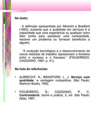 No texto:
A definição apresentada por Albrecht e Bradford
(1992), sustenta que a qualidade em serviços é a
capacidade que uma experiência ou qualquer outro
fator tenha para satisfazer uma necessidade,
resolver um problema ou fornecer benefícios a
alguém.
“A evolução tecnológica e o desenvolvimento de
novos métodos de trabalho representam a fronteira
entre o sucesso e o fracasso.” (FIGUEIREDO;
CAGGIANO, 1997, p. 41).
Na lista de referências:
• ALBRECHT, K.; BRADFORD, L. J. Serviço com
qualidade: a vantagem competitiva. São Paulo:
Markron Books, 1992.
• FIGUEIREDO, S.; CAGGIANO, P. C.
Controladoria: teoria e prática. 2. ed. São Paulo:
Atlas, 1997.
 