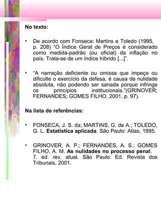 No texto:
• De acordo com Fonseca; Martins e Toledo (1995,
p. 208) “O Índice Geral de Preços é considerado
como medida-padrão (ou oficial) da inflação no
país. Trata-se de um índice híbrido [...]”.
• “A narração deficiente ou omissa que impeça ou
dificulte o exercício da defesa, é causa de nulidade
absoluta, não podendo ser sanada porque infringe
os princípios institucionais.”(GRINOVER;
FERNANDES; GOMES FILHO, 2001, p. 97).
Na lista de referências:
• FONSECA, J. S. da; MARTINS, G. de A.; TOLEDO,
G. L. Estatística aplicada. São Paulo: Atlas, 1995.
• GRINOVER, A. P.; FERNANDES, A. S.; GOMES
FILHO, A. M. As nulidades no processo penal.
7. ed. rev. atual. São Paulo: Ed. Revista dos
Tribunais, 2001.
 