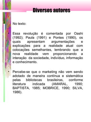 Diversos autores
No texto:
• Essa revolução é comentada por Oashi
(1992); Paula (1991) e Pontes (1990), os
quais apresentam argumentações e
explicações para a realidade atual com
colocações semelhantes, lembrando que a
nova realidade vem proporcionando a
interação da sociedade, indivíduo, informação
e conhecimento.
• Percebe-se que o marketing não vem sendo
adotado de maneira contínua e sistemática
pelas bibliotecas brasileiras, conforme
literatura indicada (AMARAL, 1990;
BAPTISTA, 1985; MOBRICE, 1990; SILVA,
1986).
 