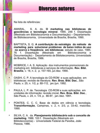Diversos autores
• Na lista de referências:
• AMARAL, S. A. do. O marketing nas bibliotecas de
geociências e tecnologia mineral. 1990. 248 f. Dissertação
(Mestrado em Biblioteconomia e Documentação) – Departamento
de Biblioteconomia, Universidade de Brasília, Brasília, 1990.
• BAPTISTA, S. G. A contribuição da estratégia do método de
marketing para solucionar problemas de baixo índice de uso
no acervo e freqüência em bibliotecas: estudo de caso. 1985.
76 f. Dissertação (Mestrado em Biblioteconomia e
Documentação) - Departamento de Biblioteconomia, Universidade
de Brasília, Brasília, 1986.
• MOBRICE, I. A. S. Aplicação dos instrumentos promocionais de
marketing em bibliotecas e serviços de informação. Rev. Bibl.
Brasília, v. 18, n. 2, p. 157-165, jul./dez. 1990.
• OASHI, C. P. A tecnologia do CD-ROM e suas aplicações em
bibliotecas: revisão de literatura. Rev. Bras. Bibl. Doc., São
Paulo, v. 25, n. 1/2, p. 80-112, jan./jun. 1992.
• PAULA, L. P. de. Tecnologia CD-ROM e suas aplicações em
unidades de informação: revisão inicial. Rev. Bras. Bibl. Doc.,
São Paulo, v. 24, n. 1/4, p. 86-97, jan./dez. 1991.
• PONTES, C. C. C. Base de dados em ciência e tecnologia.
Transinformação, Campinas, v. 2, n. 2/3, p. 33-42, maio/dez.
1990.
• SILVA, C. A. da. Planejamento bibliotecário sob o conceito de
marketing. 1986. 103 f. Dissertação (Mestrado em
Biblioteconomia) - Universidade Federal da Paraíba, João
Pessoa, 1986.
 