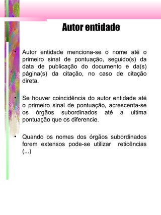 Autor entidade
• Autor entidade menciona-se o nome até o
primeiro sinal de pontuação, seguido(s) da
data de publicação do documento e da(s)
página(s) da citação, no caso de citação
direta.
• Se houver coincidência do autor entidade até
o primeiro sinal de pontuação, acrescenta-se
os órgãos subordinados até a ultima
pontuação que os diferencie.
• Quando os nomes dos órgãos subordinados
forem extensos pode-se utilizar reticências
(...)
 