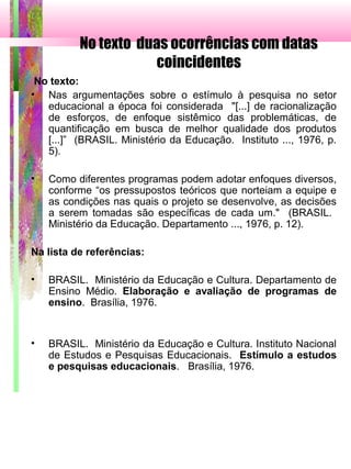 No texto duas ocorrências com datas
coincidentes
No texto:
• Nas argumentações sobre o estímulo à pesquisa no setor
educacional a época foi considerada "[...] de racionalização
de esforços, de enfoque sistêmico das problemáticas, de
quantificação em busca de melhor qualidade dos produtos
[...]” (BRASIL. Ministério da Educação. Instituto ..., 1976, p.
5).
• Como diferentes programas podem adotar enfoques diversos,
conforme “os pressupostos teóricos que norteiam a equipe e
as condições nas quais o projeto se desenvolve, as decisões
a serem tomadas são específicas de cada um." (BRASIL.
Ministério da Educação. Departamento ..., 1976, p. 12).
Na lista de referências:
• BRASIL. Ministério da Educação e Cultura. Departamento de
Ensino Médio. Elaboração e avaliação de programas de
ensino. Brasília, 1976.
• BRASIL. Ministério da Educação e Cultura. Instituto Nacional
de Estudos e Pesquisas Educacionais. Estímulo a estudos
e pesquisas educacionais. Brasília, 1976.
 