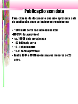 Publicação sem data
Para citação de documento que não apresenta data
de publicação, pode-se indicar entre colchetes:
• [1981] data certa não indicada no item
•[1981?] data provável
• [ca. 1960] data aproximada
• [197-] década certa
• [19--] século certo
• [19-?] século provável
• [entre 1904 e 1914] use intervalos menores de 20
anos.
 