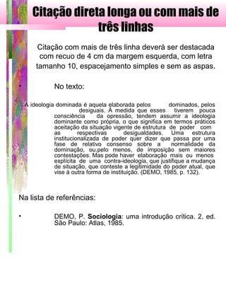 Citação direta longa ou com mais de
três linhas
Citação com mais de três linha deverá ser destacada
com recuo de 4 cm da margem esquerda, com letra
tamanho 10, espacejamento simples e sem as aspas.
• No texto:
A ideologia dominada é aquela elaborada pelos dominados, pelos
desiguais. À medida que esses tiverem pouca
consciência da opressão, tendem assumir a ideologia
dominante como própria, o que significa em termos práticos
aceitação da situação vigente de estrutura de poder com
as respectivas desigualdades. Uma estrutura
institucionalizada de poder quer dizer que passa por uma
fase de relativo consenso sobre a normalidade da
dominação, ou,pelo menos, de imposição sem maiores
contestações. Mas pode haver elaboração mais ou menos
explícita de uma contra-ideologia, que justifique a mudança
de situação, que conteste a legitimidade do poder atual, que
vise à outra forma de instituição. (DEMO, 1985, p. 132).
Na lista de referências:
• DEMO, P. Sociologia: uma introdução crítica. 2. ed.
São Paulo: Atlas, 1985.
 