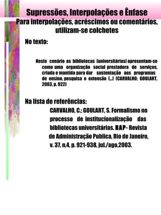 Supressões, Interpolações e Ênfase
Para interpolações, acréscimos ou comentários,
utilizam-se colchetes
No texto:
Neste cenário as bibliotecas [universitárias] apresentam-se
como uma organização social prestadora de serviços,
criada e mantida para dar sustentação aos programas
de ensino, pesquisa e extensão [...] (CARVALHO; GOULART,
2003, p. 922)
Na lista de referências:
CARVALHO, C.; GOULART, S. Formalismo no
processo de institucionalização das
bibliotecas universitárias. RAP- Revista
de Administração Publica, Rio de Janeiro,
v. 37, n,4, p. 921-938, jul./ago,2003.
 