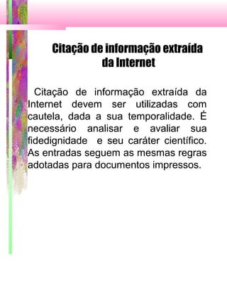 Citação de informação extraída
da Internet
Citação de informação extraída da
Internet devem ser utilizadas com
cautela, dada a sua temporalidade. É
necessário analisar e avaliar sua
fidedignidade e seu caráter científico.
As entradas seguem as mesmas regras
adotadas para documentos impressos.
 
