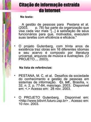 Citação de informação extraída
da Internet
No texto:
A gestão de pessoas para Pestana et al.
(2003, p. 78) faz parte da organização que
visa cada vez mais “[...] à satisfação de seus
funcionários para que, motivados, executem
suas tarefas com eficiência e eficácia."
• O projeto Gutenberg, com trinta anos de
existência traz obras em 16 diferentes idiomas
e seu acervo é composto por literatura
universal, arquivos de música e ilustrações. (O
PROJETO..., 2003).
Na lista de referências:
• PESTANA, M. C. et al. Desafios da sociedade
do conhecimento e gestão de pessoas em
sistemas de informação. Ci. Inf., Brasília, v.
32, n. 2, p. 77-84, maio/ago. 2003. Disponível
em: <.> Acesso em: 28 nov. 2003.
• O PROJETO Gutenberg. Disponível em:
<http://www.bibvirt.futuro.usp.br> . Acesso em:
10 nov. 2003.
 