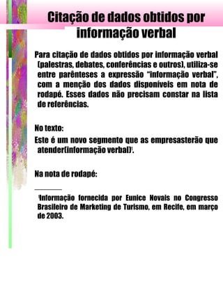 Citação de dados obtidos por
informação verbal
Para citação de dados obtidos por informação verbal
(palestras, debates, conferências e outros), utiliza-se
entre parênteses a expressão “informação verbal”,
com a menção dos dados disponíveis em nota de
rodapé. Esses dados não precisam constar na lista
de referências.
No texto:
Este é um novo segmento que as empresasterão que
atender(informação verbal)1
.
Na nota de rodapé:
______
1
Informação fornecida por Eunice Novais no Congresso
Brasileiro de Marketing de Turismo, em Recife, em março
de 2003.
 