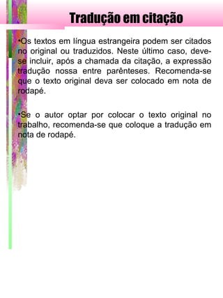 Tradução em citação
•Os textos em língua estrangeira podem ser citados
no original ou traduzidos. Neste último caso, deve-
se incluir, após a chamada da citação, a expressão
tradução nossa entre parênteses. Recomenda-se
que o texto original deva ser colocado em nota de
rodapé.
•Se o autor optar por colocar o texto original no
trabalho, recomenda-se que coloque a tradução em
nota de rodapé.
 