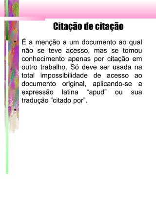 Citação de citação
• É a menção a um documento ao qual
não se teve acesso, mas se tomou
conhecimento apenas por citação em
outro trabalho. Só deve ser usada na
total impossibilidade de acesso ao
documento original, aplicando-se a
expressão latina “apud” ou sua
tradução “citado por”.
•
 
