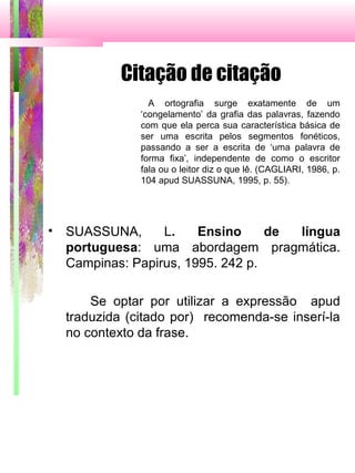 Citação de citação
A ortografia surge exatamente de um
‘congelamento’ da grafia das palavras, fazendo
com que ela perca sua característica básica de
ser uma escrita pelos segmentos fonéticos,
passando a ser a escrita de ‘uma palavra de
forma fixa’, independente de como o escritor
fala ou o leitor diz o que lê. (CAGLIARI, 1986, p.
104 apud SUASSUNA, 1995, p. 55).
• SUASSUNA, L. Ensino de língua
portuguesa: uma abordagem pragmática.
Campinas: Papirus, 1995. 242 p.
Se optar por utilizar a expressão apud
traduzida (citado por) recomenda-se inserí-la
no contexto da frase.
 