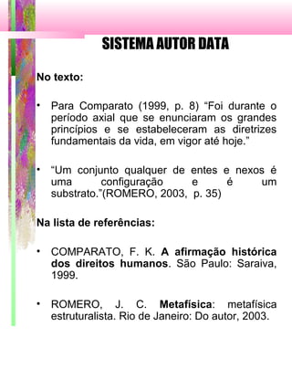 SISTEMA AUTOR DATA
No texto:
• Para Comparato (1999, p. 8) “Foi durante o
período axial que se enunciaram os grandes
princípios e se estabeleceram as diretrizes
fundamentais da vida, em vigor até hoje.”
• “Um conjunto qualquer de entes e nexos é
uma configuração e é um
substrato.”(ROMERO, 2003, p. 35)
Na lista de referências:
• COMPARATO, F. K. A afirmação histórica
dos direitos humanos. São Paulo: Saraiva,
1999.
• ROMERO, J. C. Metafísica: metafísica
estruturalista. Rio de Janeiro: Do autor, 2003.
 
