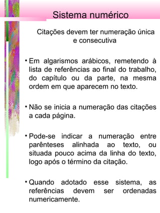 Sistema numérico
Citações devem ter numeração única
e consecutiva
• Em algarismos arábicos, remetendo à
lista de referências ao final do trabalho,
do capítulo ou da parte, na mesma
ordem em que aparecem no texto.
• Não se inicia a numeração das citações
a cada página.
• Pode-se indicar a numeração entre
parênteses alinhada ao texto, ou
situada pouco acima da linha do texto,
logo após o término da citação.
• Quando adotado esse sistema, as
referências devem ser ordenadas
numericamente.
 