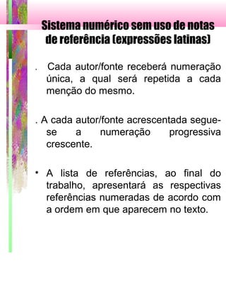 Sistema numérico sem uso de notas
de referência (expressões latinas)
. Cada autor/fonte receberá numeração
única, a qual será repetida a cada
menção do mesmo.
. A cada autor/fonte acrescentada segue-
se a numeração progressiva
crescente.
• A lista de referências, ao final do
trabalho, apresentará as respectivas
referências numeradas de acordo com
a ordem em que aparecem no texto.
 