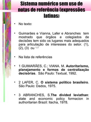 Sistema numérico sem uso de
notas de referência (expressões
latinas)
• No texto:
• Guimarães e Vianna, Lafer e Abranches tem
mostrado que órgãos e colegiados de
decisões tem sido os lugares mais adequados
para articulação de interesses do setor. (1),
(2), (3) ou 1, 2, 3
• Na lista de referências
• 1 GUIMARÃES, C.; VIANA. M. Autoritarismo,
planejamento e formas de centralização
decisórias. São Paulo: Textual, 1992.
• 2 LAFER, C. O sistema político brasileiro.
São Paulo: Dados, 1975.
• 3 ABRANCHES, S.The divided leviathan:
state and economic policy formacion in
authoritarian Brazil: Itacha, 1978.
 