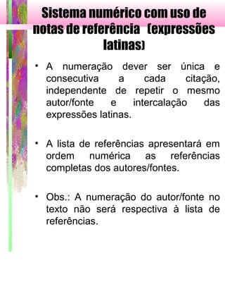 Sistema numérico com uso de
notas de referência (expressões
latinas)
• A numeração dever ser única e
consecutiva a cada citação,
independente de repetir o mesmo
autor/fonte e intercalação das
expressões latinas.
• A lista de referências apresentará em
ordem numérica as referências
completas dos autores/fontes.
• Obs.: A numeração do autor/fonte no
texto não será respectiva à lista de
referências.
 