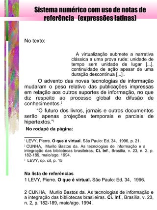 Sistema numérico com uso de notas de
referência (expressões latinas)
 
No texto:
A virtualização submete a narrativa
clássica a uma prova rude: unidade de
tempo sem unidade de lugar [...],
continuidade de ação apesar de uma
duração descontínua [...]1
.
O advento das novas tecnologias de informação
mudaram o peso relativo das publicações impressas
em relação aos outros suportes de informação, no que
diz respeito ao processo global de difusão de
conhecimentos.2
“O futuro dos livros, jornais e outros documentos
serão apenas projeções temporais e parciais de
hipertextos.”3
No rodapé da página:
_______
1
LEVY, Pierre. O que é virtual. São Paulo: Ed. 34, 1996, p. 21.
2
CUNHA, Murilo Bastos da. As tecnologias de informação e a
integração das bibliotecas brasileiras. Ci. Inf., Brasília, v. 23, n. 2, p.
182-189, maio/ago. 1994.
3
LEVY, op. cit, p. 15
Na lista de referências
1 LEVY, Pierre. O que é virtual. São Paulo: Ed. 34, 1996.
2 CUNHA, Murilo Bastos da. As tecnologias de informação e
a integração das bibliotecas brasileiras. Ci. Inf., Brasília, v. 23,
n. 2, p. 182-189, maio/ago. 1994.
 