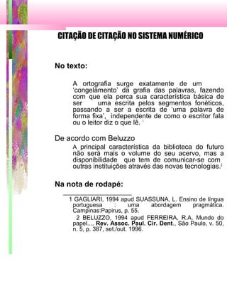 CITAÇÃO DE CITAÇÃO NO SISTEMA NUMÉRICO
No texto:
A ortografia surge exatamente de um
‘congelamento’ da grafia das palavras, fazendo
com que ela perca sua característica básica de
ser uma escrita pelos segmentos fonéticos,
passando a ser a escrita de ‘uma palavra de
forma fixa’, independente de como o escritor fala
ou o leitor diz o que lê. 1
De acordo com Beluzzo
A principal característica da biblioteca do futuro
não será mais o volume do seu acervo, mas a
disponibilidade que tem de comunicar-se com
outras instituições através das novas tecnologias.2
Na nota de rodapé:
_____________________
1 GAGLIARI, 1994 apud SUASSUNA, L. Ensino de língua
portuguesa : uma abordagem pragmática.
Campinas:Papirus, p. 55.
2 BELUZZO, 1994 apud FERREIRA, R.A. Mundo do
papel.... Rev. Assoc. Paul. Cir. Dent., São Paulo, v. 50,
n. 5, p. 387, set./out. 1996.
 
